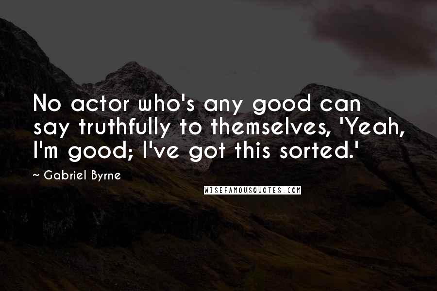 Gabriel Byrne Quotes: No actor who's any good can say truthfully to themselves, 'Yeah, I'm good; I've got this sorted.'