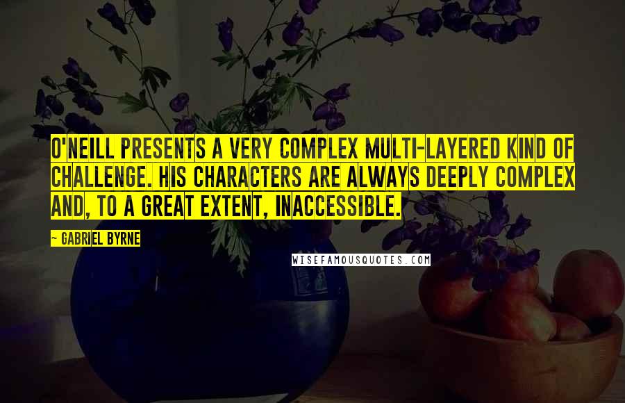 Gabriel Byrne Quotes: O'Neill presents a very complex multi-layered kind of challenge. His characters are always deeply complex and, to a great extent, inaccessible.