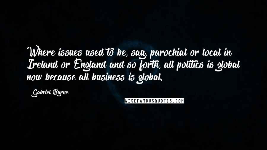 Gabriel Byrne Quotes: Where issues used to be, say, parochial or local in Ireland or England and so forth, all politics is global now because all business is global.