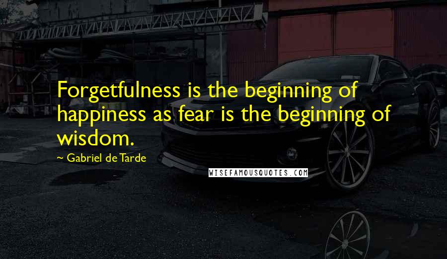 Gabriel De Tarde Quotes: Forgetfulness is the beginning of happiness as fear is the beginning of wisdom.