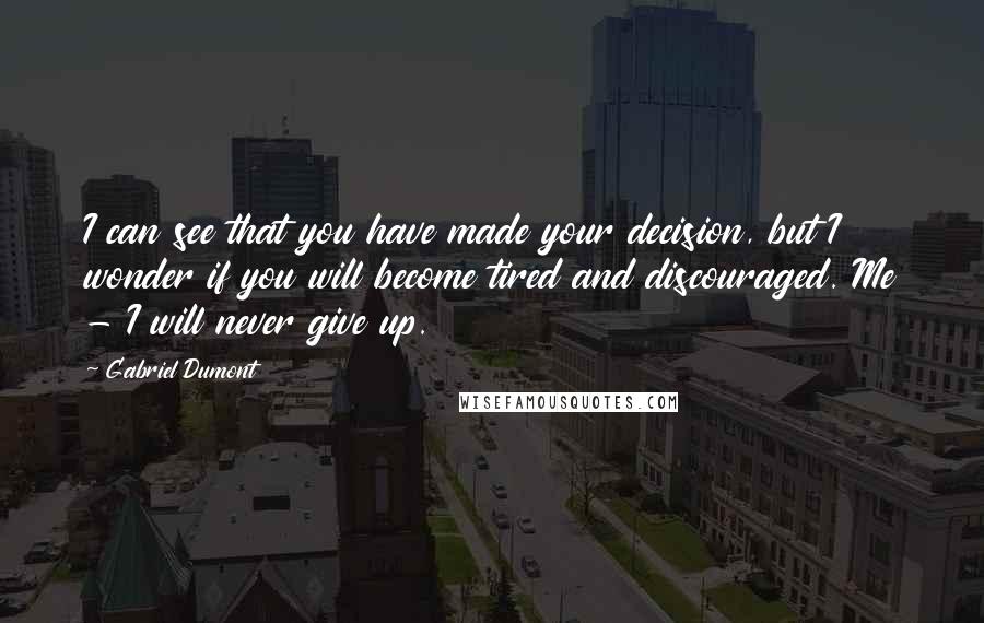 Gabriel Dumont Quotes: I can see that you have made your decision, but I wonder if you will become tired and discouraged. Me - I will never give up.