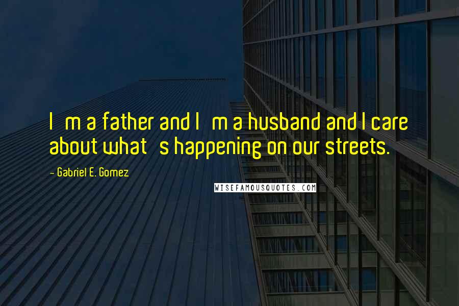 Gabriel E. Gomez Quotes: I'm a father and I'm a husband and I care about what's happening on our streets.