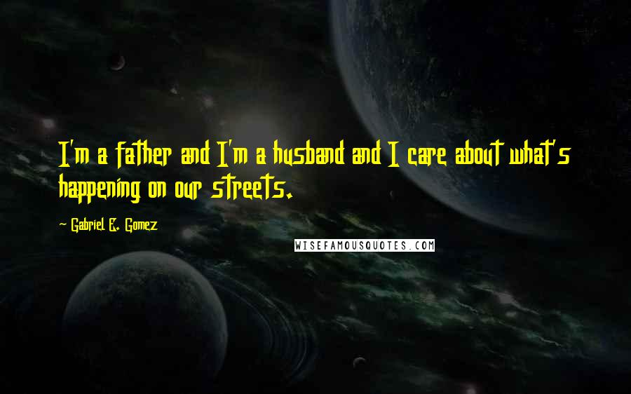 Gabriel E. Gomez Quotes: I'm a father and I'm a husband and I care about what's happening on our streets.