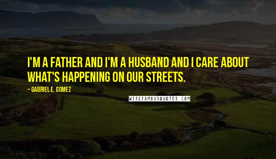 Gabriel E. Gomez Quotes: I'm a father and I'm a husband and I care about what's happening on our streets.