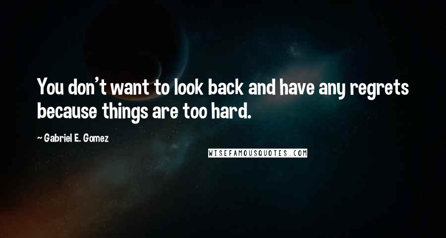 Gabriel E. Gomez Quotes: You don't want to look back and have any regrets because things are too hard.