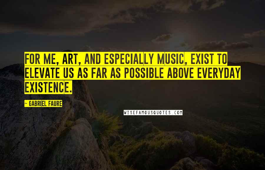 Gabriel Faure Quotes: For me, art, and especially music, exist to elevate us as far as possible above everyday existence.