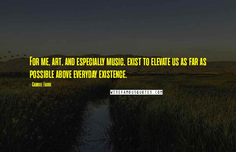 Gabriel Faure Quotes: For me, art, and especially music, exist to elevate us as far as possible above everyday existence.