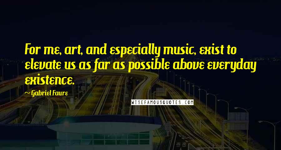 Gabriel Faure Quotes: For me, art, and especially music, exist to elevate us as far as possible above everyday existence.