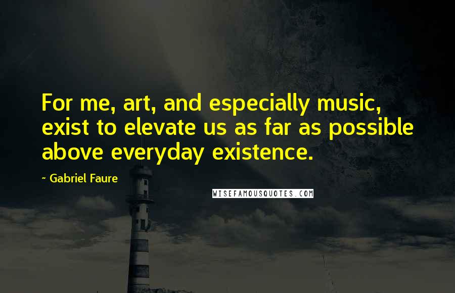 Gabriel Faure Quotes: For me, art, and especially music, exist to elevate us as far as possible above everyday existence.