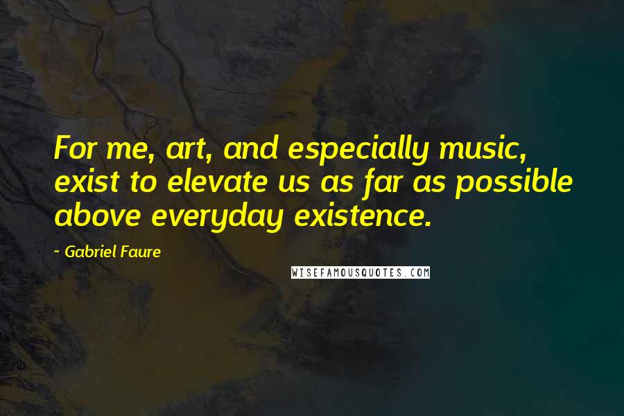 Gabriel Faure Quotes: For me, art, and especially music, exist to elevate us as far as possible above everyday existence.