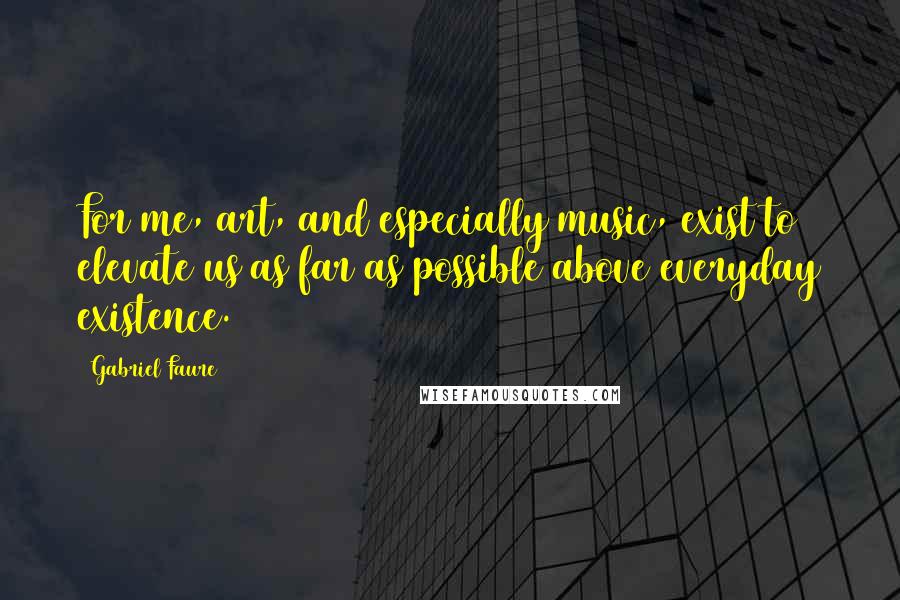 Gabriel Faure Quotes: For me, art, and especially music, exist to elevate us as far as possible above everyday existence.