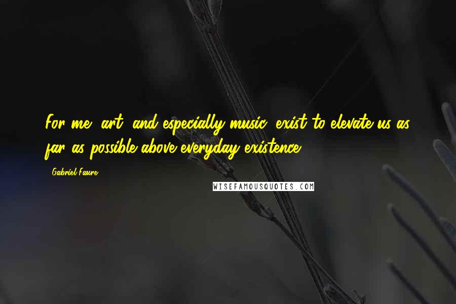 Gabriel Faure Quotes: For me, art, and especially music, exist to elevate us as far as possible above everyday existence.