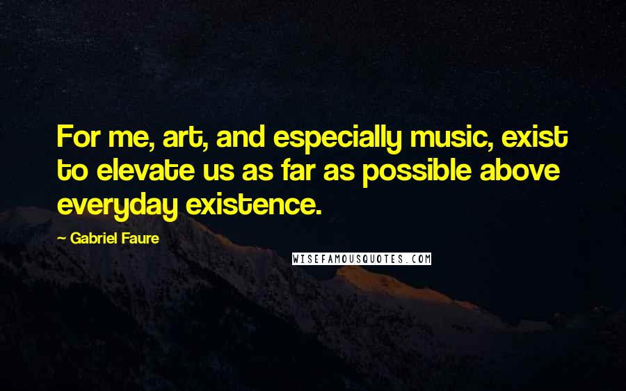 Gabriel Faure Quotes: For me, art, and especially music, exist to elevate us as far as possible above everyday existence.