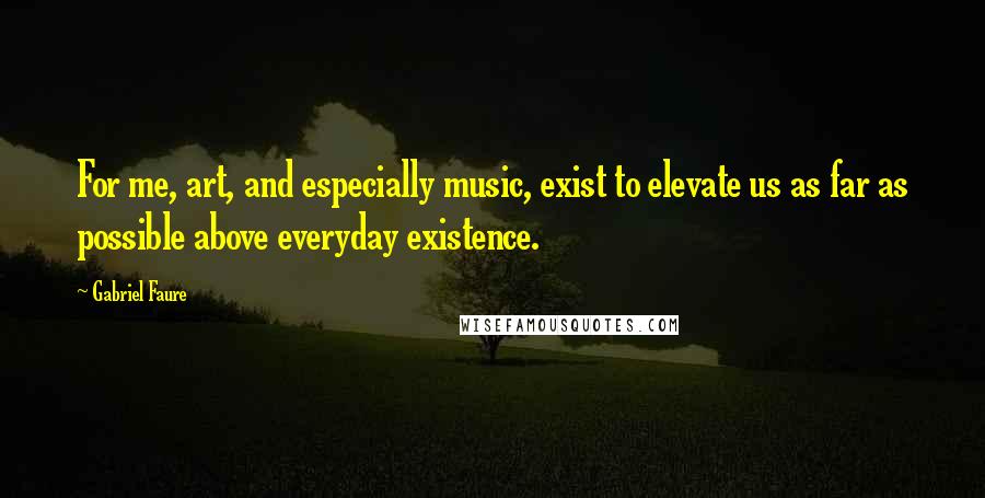 Gabriel Faure Quotes: For me, art, and especially music, exist to elevate us as far as possible above everyday existence.
