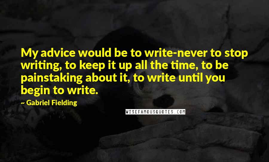 Gabriel Fielding Quotes: My advice would be to write-never to stop writing, to keep it up all the time, to be painstaking about it, to write until you begin to write.