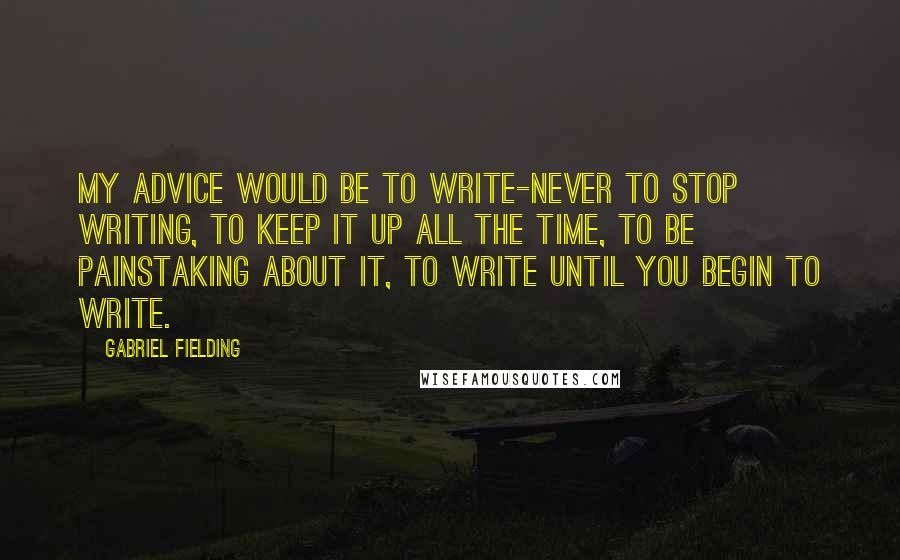 Gabriel Fielding Quotes: My advice would be to write-never to stop writing, to keep it up all the time, to be painstaking about it, to write until you begin to write.