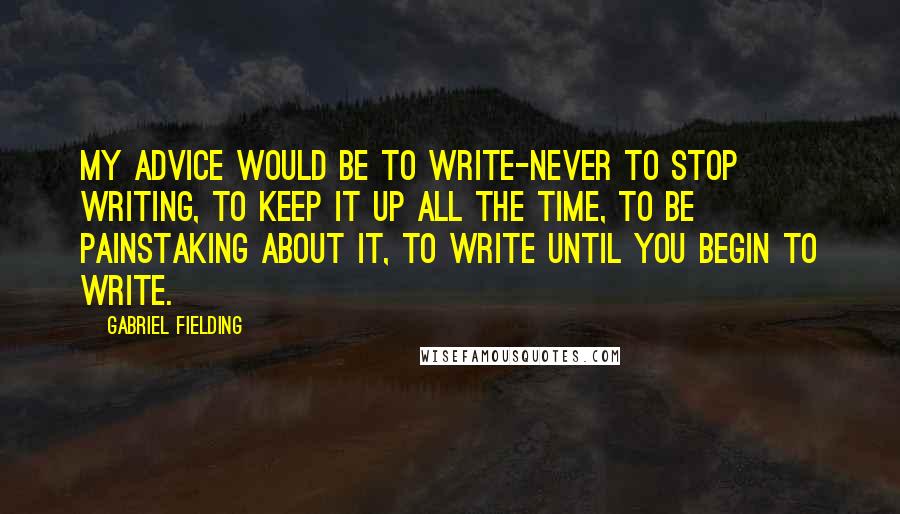 Gabriel Fielding Quotes: My advice would be to write-never to stop writing, to keep it up all the time, to be painstaking about it, to write until you begin to write.