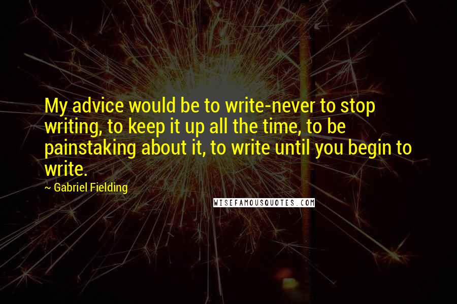 Gabriel Fielding Quotes: My advice would be to write-never to stop writing, to keep it up all the time, to be painstaking about it, to write until you begin to write.