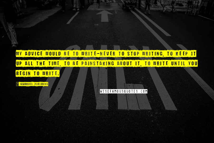 Gabriel Fielding Quotes: My advice would be to write-never to stop writing, to keep it up all the time, to be painstaking about it, to write until you begin to write.