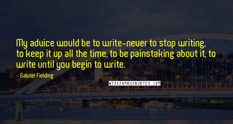 Gabriel Fielding Quotes: My advice would be to write-never to stop writing, to keep it up all the time, to be painstaking about it, to write until you begin to write.