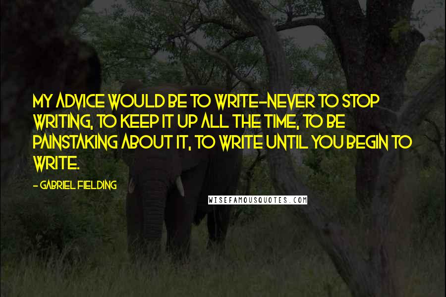 Gabriel Fielding Quotes: My advice would be to write-never to stop writing, to keep it up all the time, to be painstaking about it, to write until you begin to write.