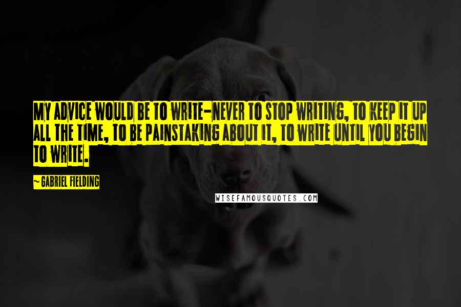 Gabriel Fielding Quotes: My advice would be to write-never to stop writing, to keep it up all the time, to be painstaking about it, to write until you begin to write.