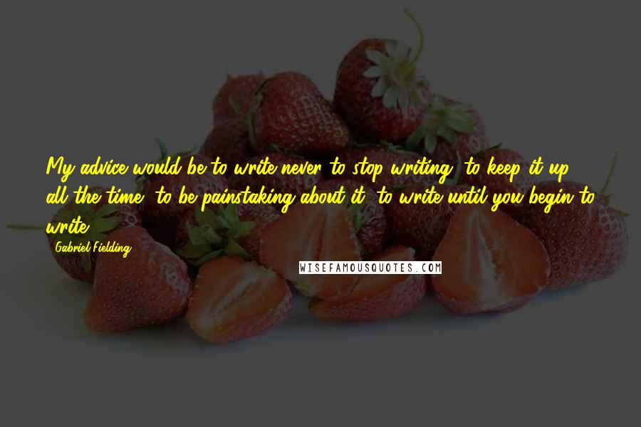 Gabriel Fielding Quotes: My advice would be to write-never to stop writing, to keep it up all the time, to be painstaking about it, to write until you begin to write.