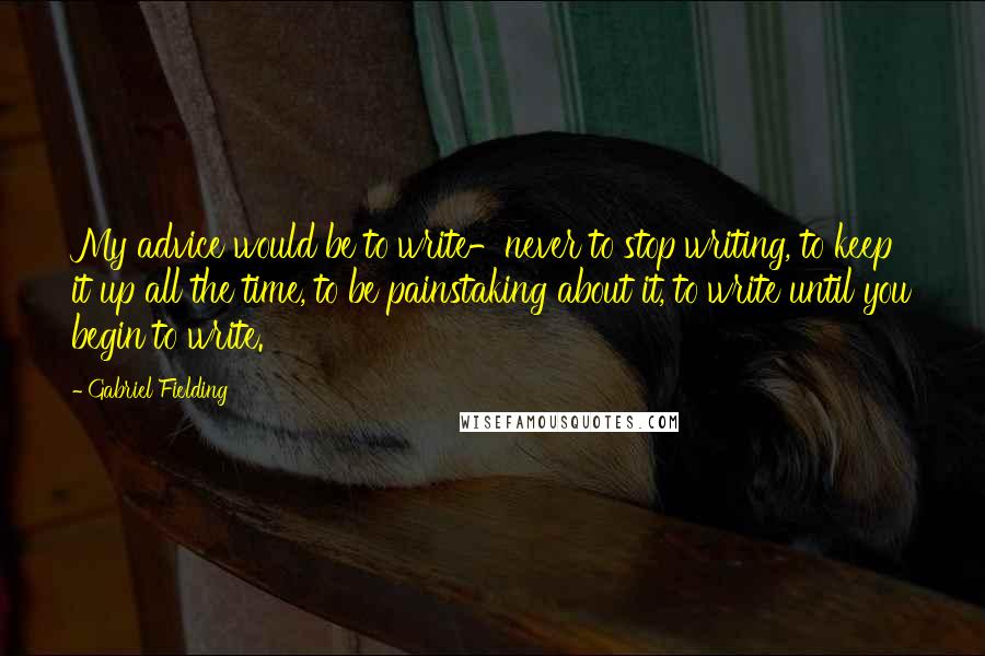 Gabriel Fielding Quotes: My advice would be to write-never to stop writing, to keep it up all the time, to be painstaking about it, to write until you begin to write.