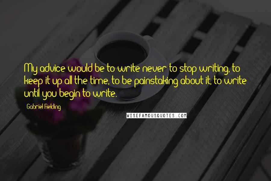 Gabriel Fielding Quotes: My advice would be to write-never to stop writing, to keep it up all the time, to be painstaking about it, to write until you begin to write.