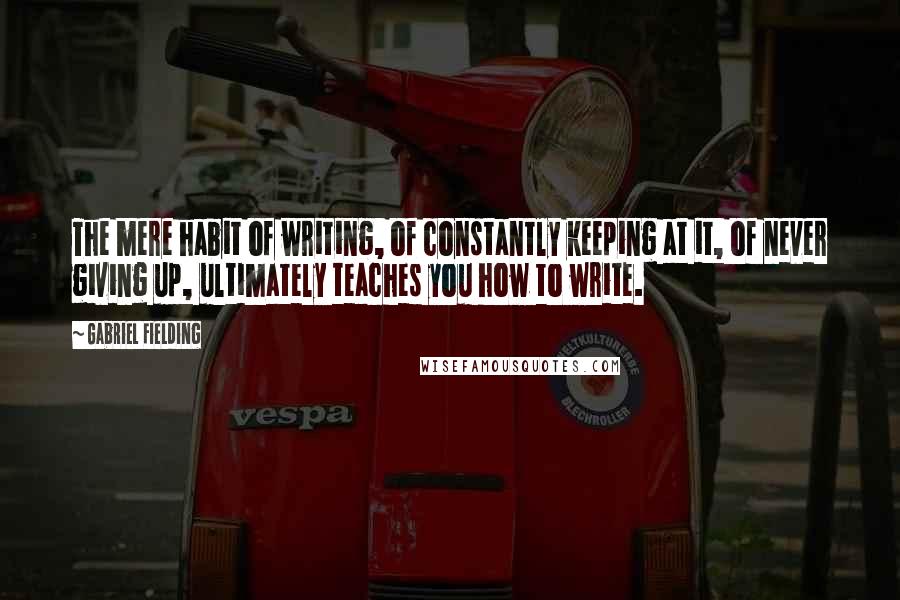 Gabriel Fielding Quotes: The mere habit of writing, of constantly keeping at it, of never giving up, ultimately teaches you how to write.