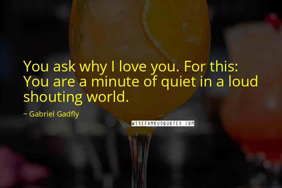 Gabriel Gadfly Quotes: You ask why I love you. For this: You are a minute of quiet in a loud shouting world.