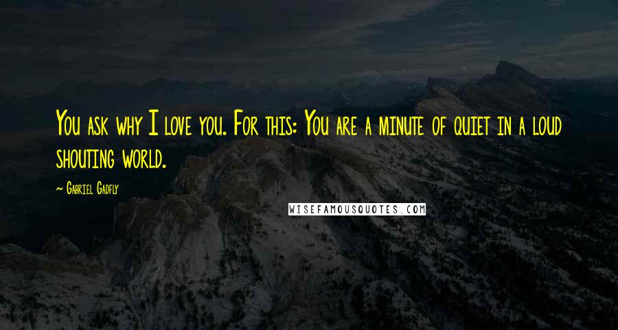 Gabriel Gadfly Quotes: You ask why I love you. For this: You are a minute of quiet in a loud shouting world.