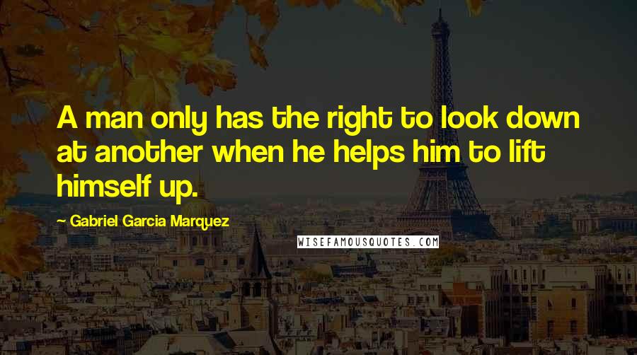 Gabriel Garcia Marquez Quotes: A man only has the right to look down at another when he helps him to lift himself up.