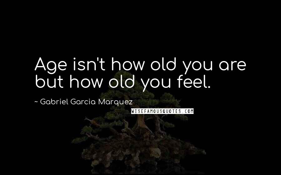 Gabriel Garcia Marquez Quotes: Age isn't how old you are but how old you feel.