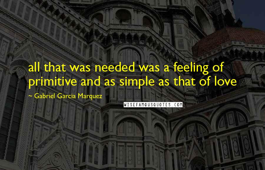 Gabriel Garcia Marquez Quotes: all that was needed was a feeling of primitive and as simple as that of love