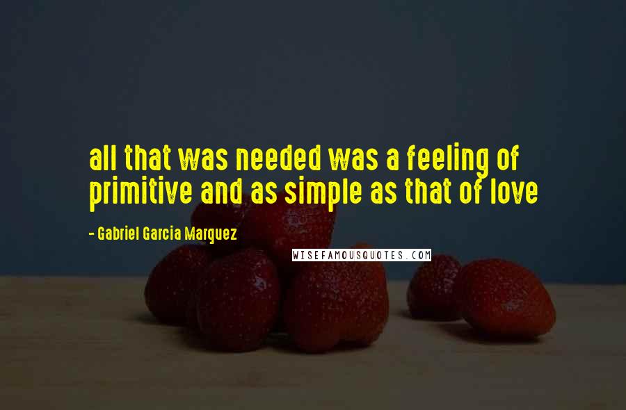 Gabriel Garcia Marquez Quotes: all that was needed was a feeling of primitive and as simple as that of love