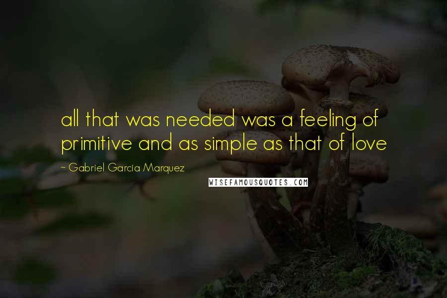 Gabriel Garcia Marquez Quotes: all that was needed was a feeling of primitive and as simple as that of love