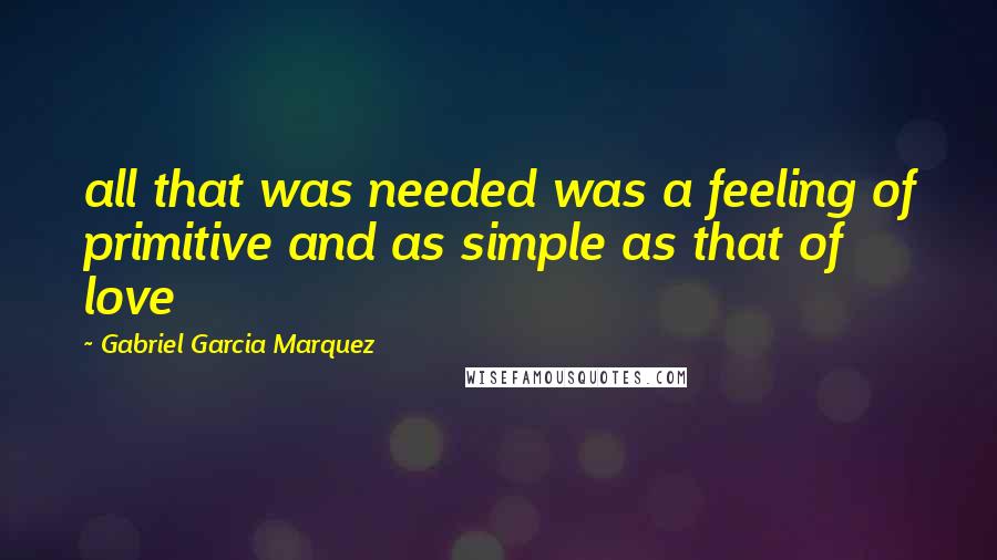 Gabriel Garcia Marquez Quotes: all that was needed was a feeling of primitive and as simple as that of love