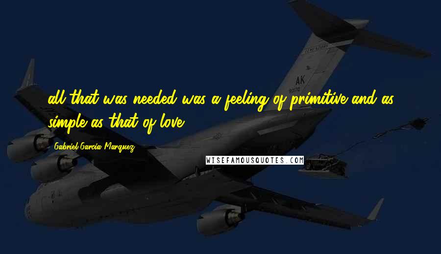 Gabriel Garcia Marquez Quotes: all that was needed was a feeling of primitive and as simple as that of love