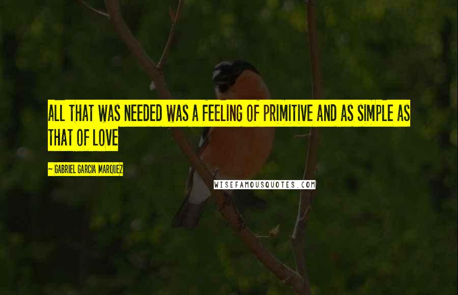 Gabriel Garcia Marquez Quotes: all that was needed was a feeling of primitive and as simple as that of love