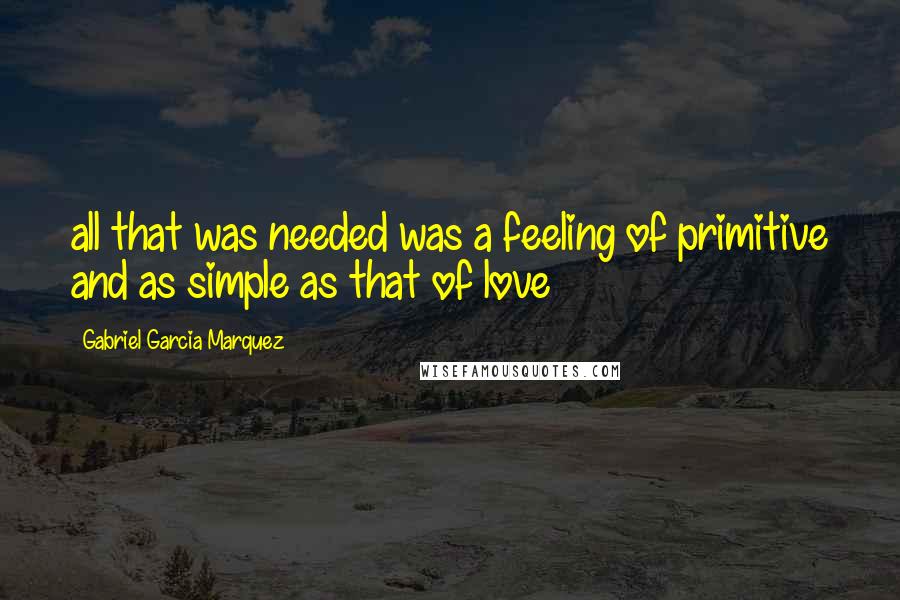 Gabriel Garcia Marquez Quotes: all that was needed was a feeling of primitive and as simple as that of love