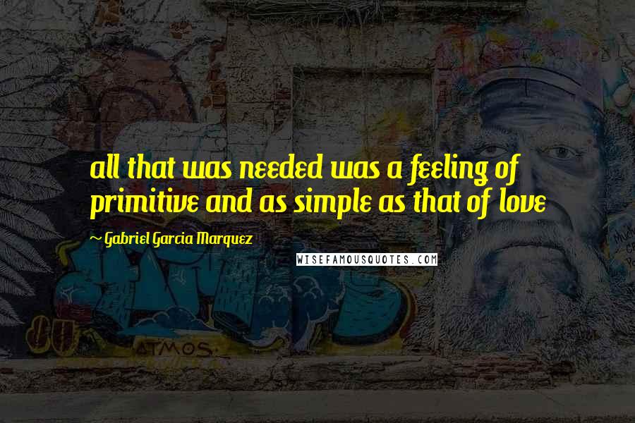 Gabriel Garcia Marquez Quotes: all that was needed was a feeling of primitive and as simple as that of love