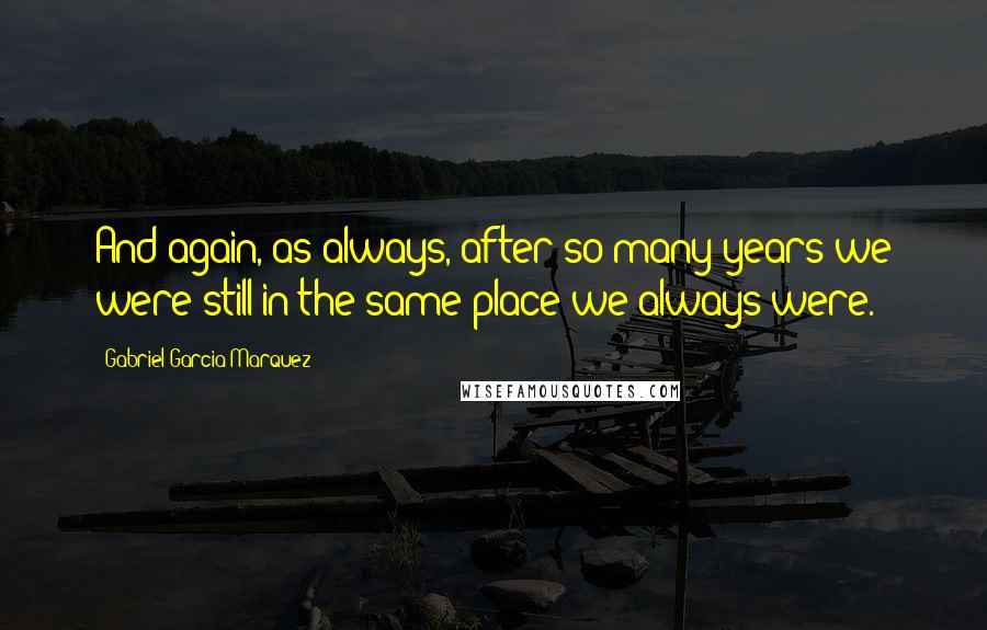 Gabriel Garcia Marquez Quotes: And again, as always, after so many years we were still in the same place we always were.