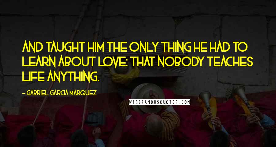 Gabriel Garcia Marquez Quotes: And taught him the only thing he had to learn about love: that nobody teaches life anything.