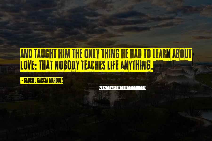 Gabriel Garcia Marquez Quotes: And taught him the only thing he had to learn about love: that nobody teaches life anything.