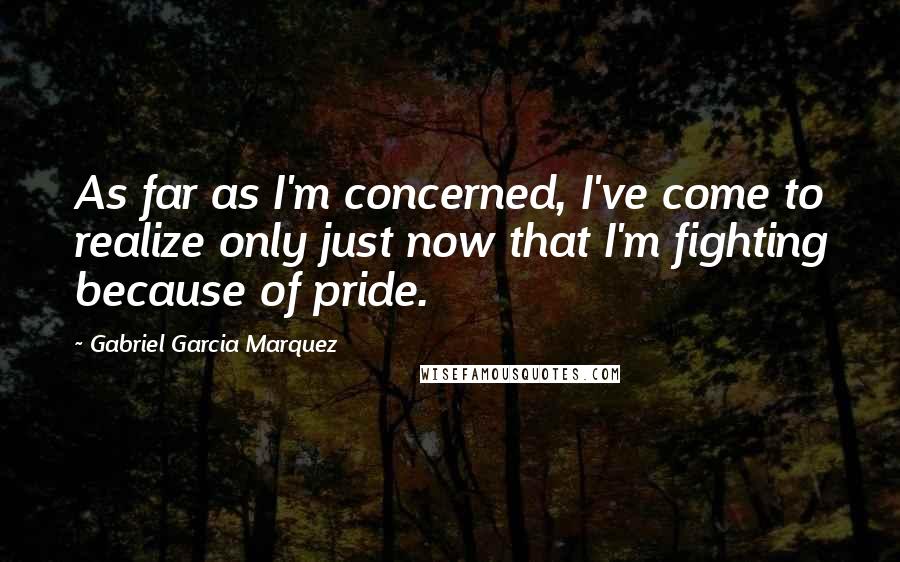 Gabriel Garcia Marquez Quotes: As far as I'm concerned, I've come to realize only just now that I'm fighting because of pride.