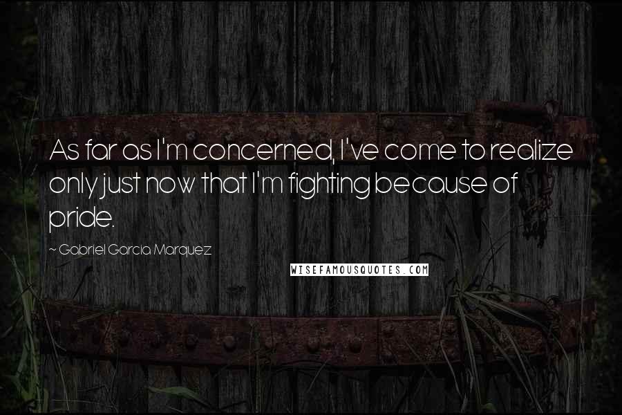 Gabriel Garcia Marquez Quotes: As far as I'm concerned, I've come to realize only just now that I'm fighting because of pride.