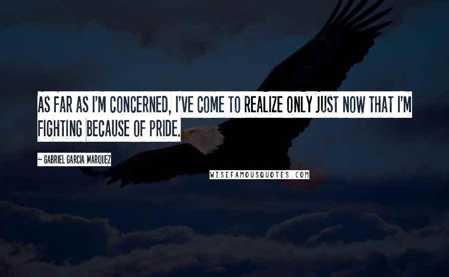 Gabriel Garcia Marquez Quotes: As far as I'm concerned, I've come to realize only just now that I'm fighting because of pride.