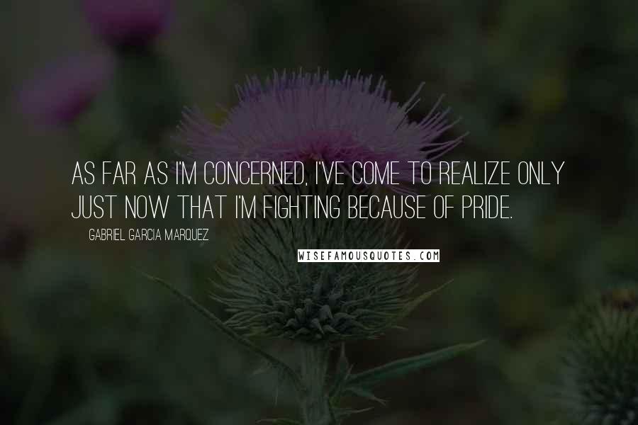 Gabriel Garcia Marquez Quotes: As far as I'm concerned, I've come to realize only just now that I'm fighting because of pride.