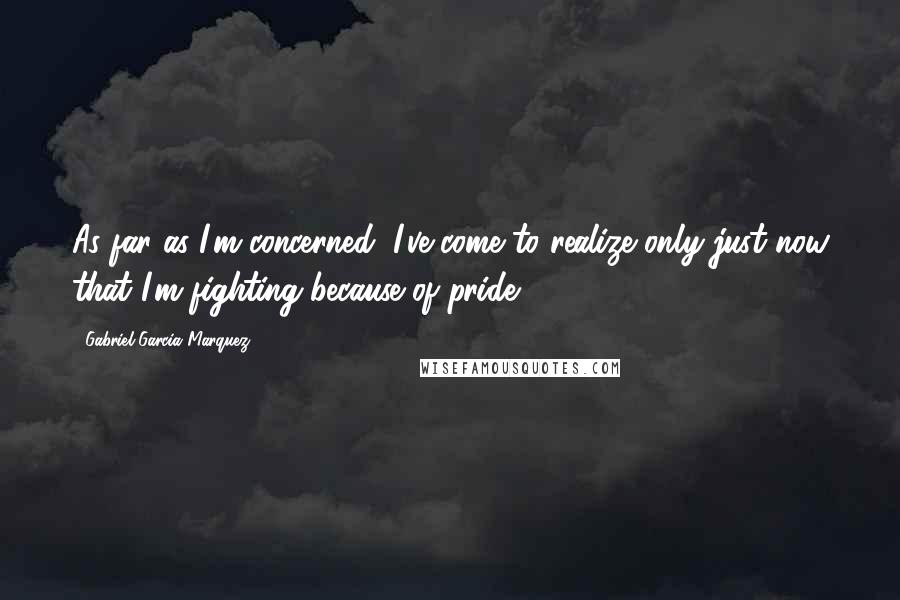 Gabriel Garcia Marquez Quotes: As far as I'm concerned, I've come to realize only just now that I'm fighting because of pride.